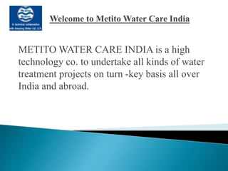 METITO WATER CARE INDIA is a high
technology co. to undertake all kinds of water
treatment projects on turn -key basis all over
India and abroad.
 