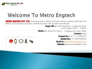 METRO ENGTECH PVT. LTD. manufacturing a variety of brands whose quality challenges the
MNC's inspiring high customer confidence and sales at home and abroad.
Regd. Off. :R-306, Street No. 14, Ramesh Park,
Laxmi Nagar, Delhi – 110092
Works :48, Pocket A, Sector - 5 Bawana Ind. Area, Delhi
Country :India
Contact No.:+91-11-22431819
Mobile No.:+91 9810066408
Email Us :mail@metroengtech.com
Website :www.metroengtech.com
 