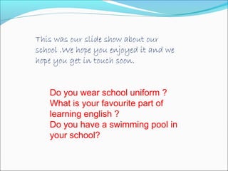 This was our slide show about our
school .We hope you enjoyed it and we
hope you get in touch soon.
Do you wear school uniform ?
What is your favourite part of
learning english ?
Do you have a swimming pool in
your school?

 