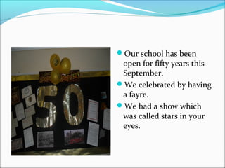 Our school has been

open for fifty years this
September.
We celebrated by having
a fayre.
We had a show which
was called stars in your
eyes.

 