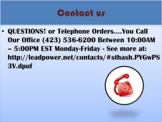 Contact us 
•QUESTIONS! or Telephone Orders….You Call Our Office (423) 536-6200 Between 10:00AM – 5:00PM EST Monday-Friday - See more at: http://leadpower.net/contacts/#sthash.PYGwPS3V.dpuf  