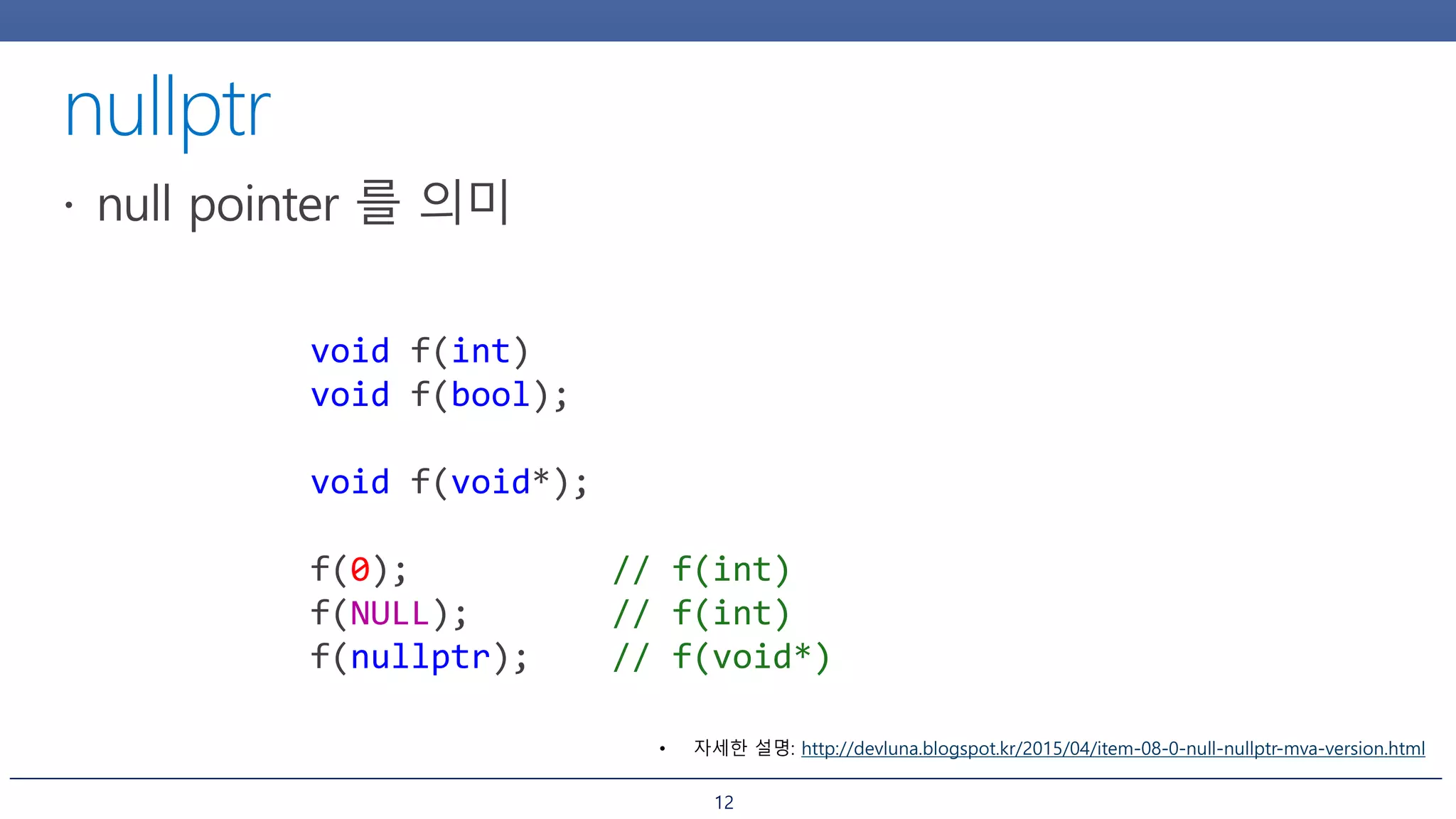 12
void f(int)
void f(bool);
void f(void*);
f(0); // f(int)
f(NULL); // f(int)
f(nullptr); // f(void*)
• 자세한 설명: http://devluna.blogspot.kr/2015/04/item-08-0-null-nullptr-mva-version.html
 
