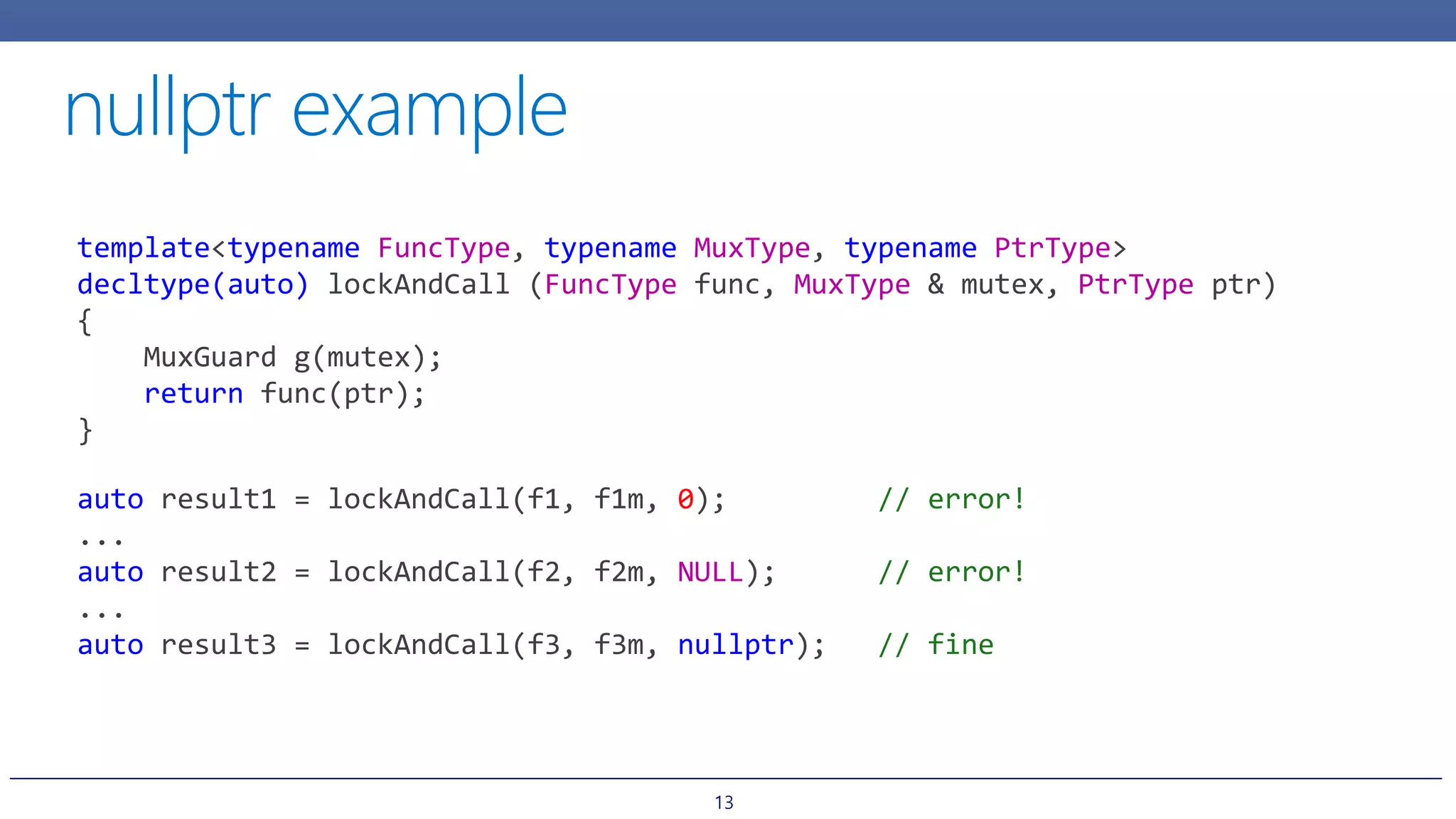 13
template<typename FuncType, typename MuxType, typename PtrType>
decltype(auto) lockAndCall (FuncType func, MuxType & mutex, PtrType ptr)
{
MuxGuard g(mutex);
return func(ptr);
}
auto result1 = lockAndCall(f1, f1m, 0); // error!
...
auto result2 = lockAndCall(f2, f2m, NULL); // error!
...
auto result3 = lockAndCall(f3, f3m, nullptr); // fine
 