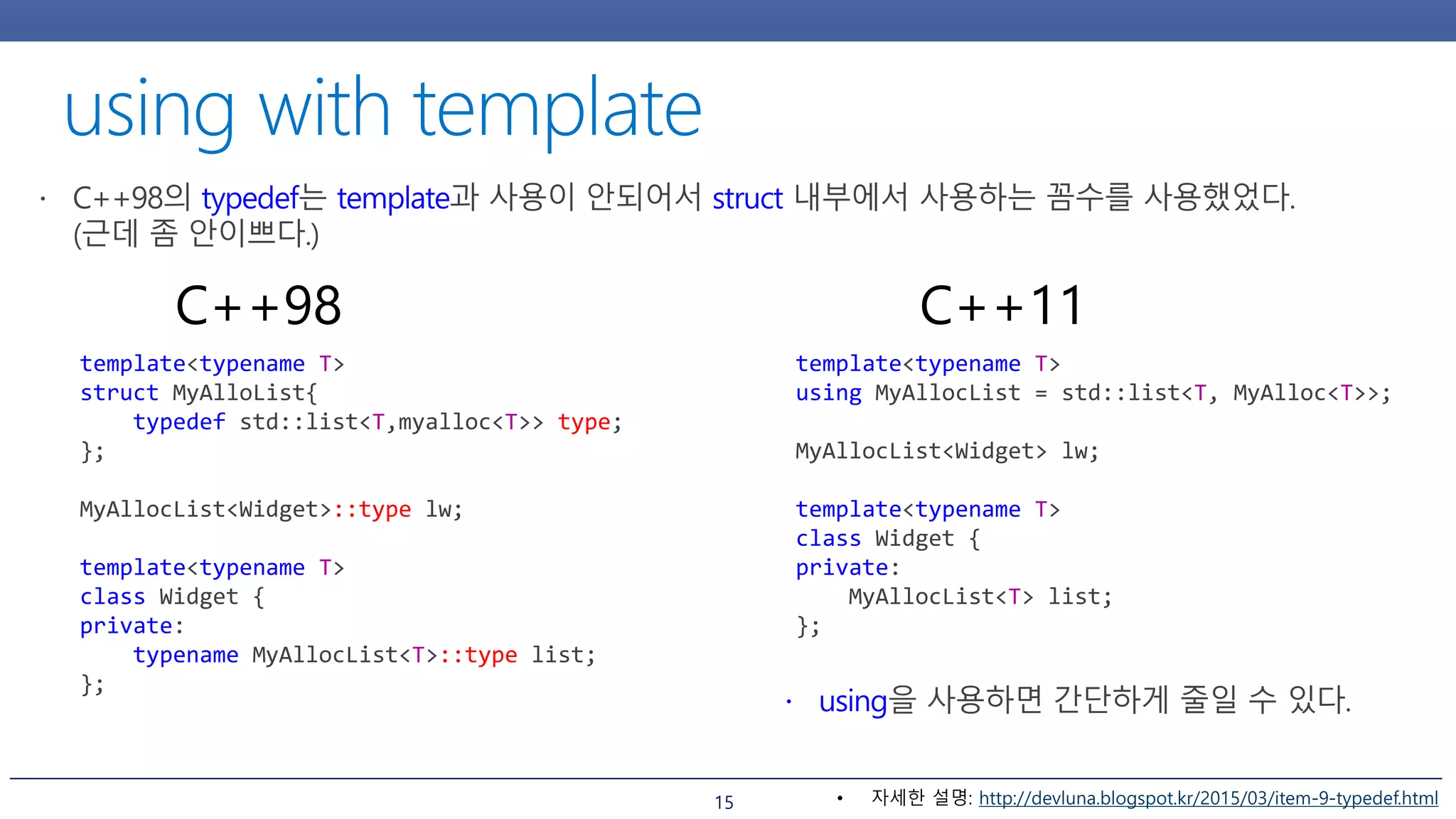 15
template<typename T>
struct MyAlloList{
typedef std::list<T,myalloc<T>> type;
};
MyAllocList<Widget>::type lw;
template<typename T>
class Widget {
private:
typename MyAllocList<T>::type list;
};
C++98
template<typename T>
using MyAllocList = std::list<T, MyAlloc<T>>;
MyAllocList<Widget> lw;
template<typename T>
class Widget {
private:
MyAllocList<T> list;
};
C++11
• 자세한 설명: http://devluna.blogspot.kr/2015/03/item-9-typedef.html
 