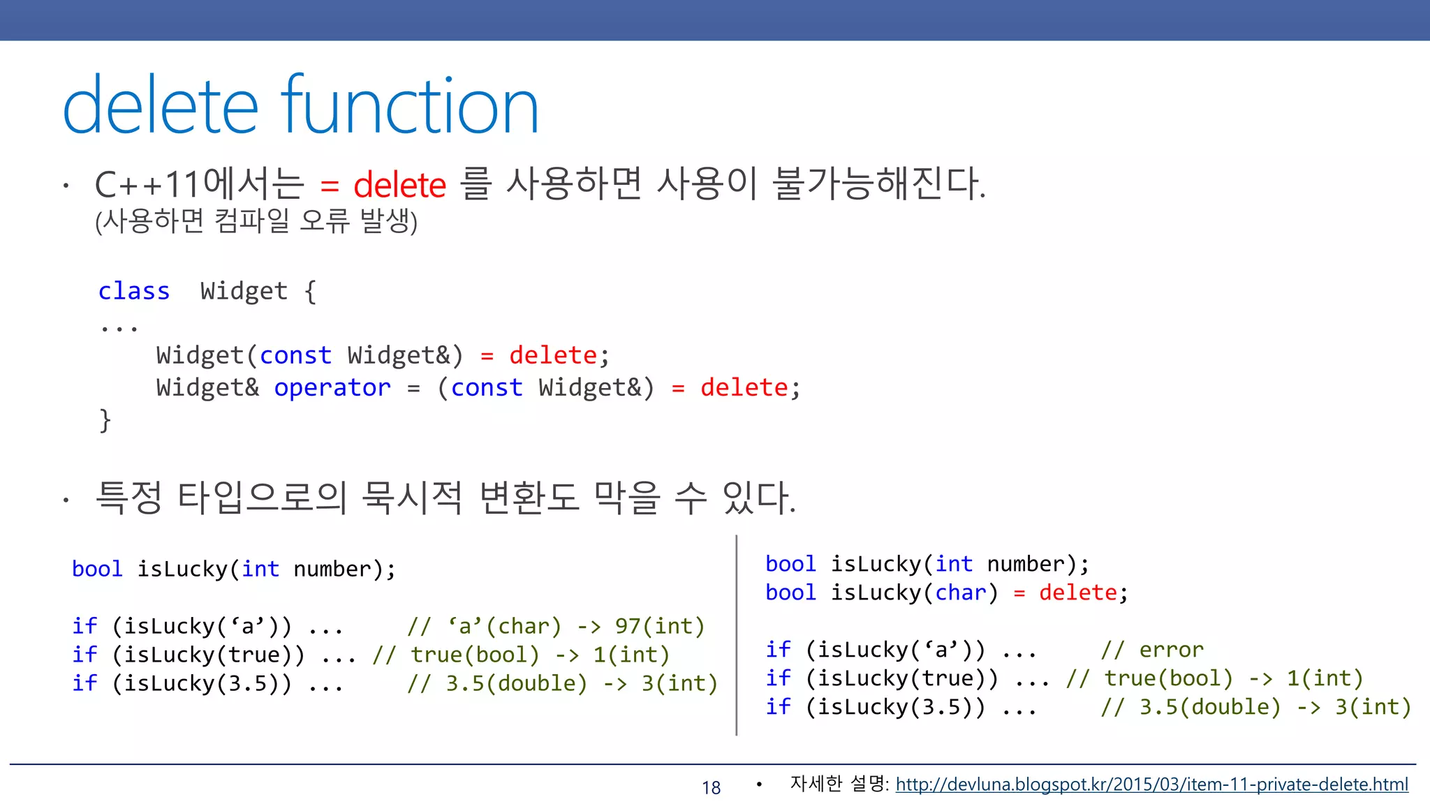 18
class Widget {
...
Widget(const Widget&) = delete;
Widget& operator = (const Widget&) = delete;
}
bool isLucky(int number);
if (isLucky(‘a’)) ... // ‘a’(char) -> 97(int)
if (isLucky(true)) ... // true(bool) -> 1(int)
if (isLucky(3.5)) ... // 3.5(double) -> 3(int)
bool isLucky(int number);
bool isLucky(char) = delete;
if (isLucky(‘a’)) ... // error
if (isLucky(true)) ... // true(bool) -> 1(int)
if (isLucky(3.5)) ... // 3.5(double) -> 3(int)
• 자세한 설명: http://devluna.blogspot.kr/2015/03/item-11-private-delete.html
 
