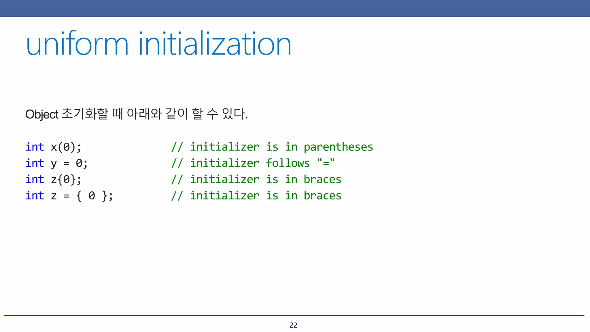 22
Object 초기화할 때 아래와 같이 할 수 있다.
int x(0); // initializer is in parentheses
int y = 0; // initializer follows "="
int z{0}; // initializer is in braces
int z = { 0 }; // initializer is in braces
 