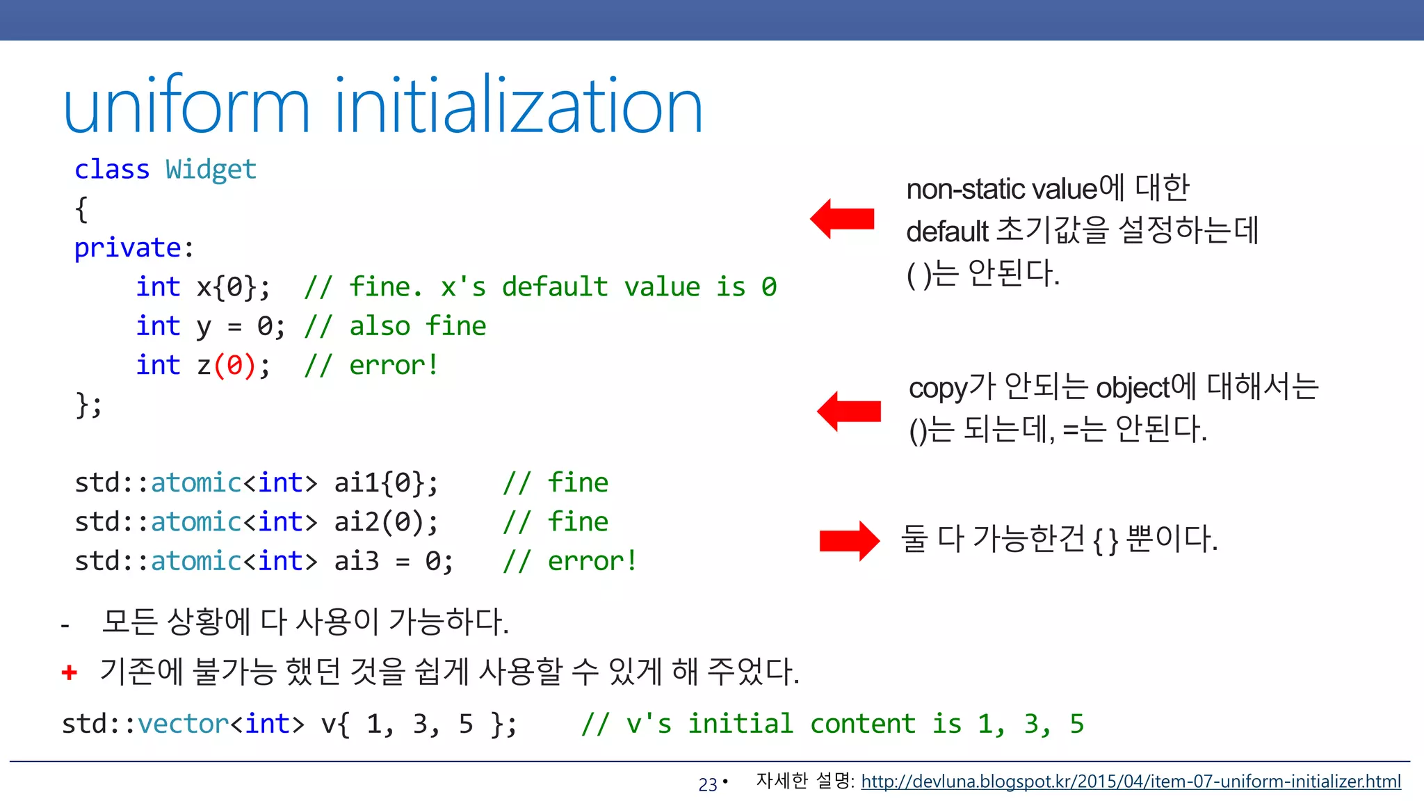 23
non-static value에 대한
default 초기값을 설정하는데
( )는 안된다.
class Widget
{
private:
int x{0}; // fine. x's default value is 0
int y = 0; // also fine
int z(0); // error!
};
std::atomic<int> ai1{0}; // fine
std::atomic<int> ai2(0); // fine
std::atomic<int> ai3 = 0; // error!
copy가 안되는 object에 대해서는
()는 되는데, =는 안된다.
둘 다 가능한건 { } 뿐이다.
- 모든 상황에 다 사용이 가능하다.
+ 기존에 불가능 했던 것을 쉽게 사용할 수 있게 해 주었다.
std::vector<int> v{ 1, 3, 5 }; // v's initial content is 1, 3, 5
• 자세한 설명: http://devluna.blogspot.kr/2015/04/item-07-uniform-initializer.html
 