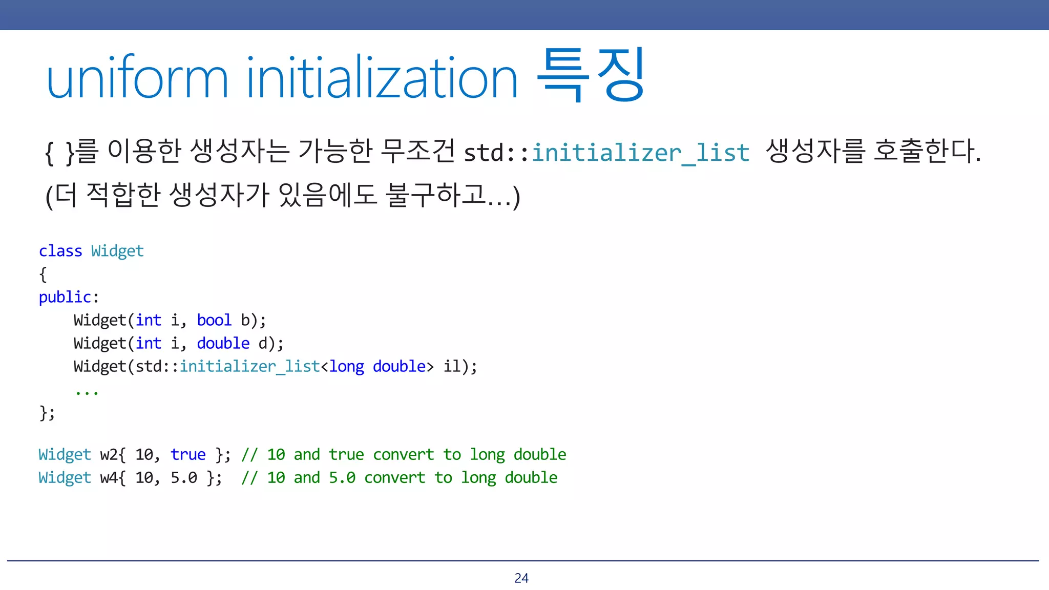 24
{ }를 이용한 생성자는 가능한 무조건 std::initializer_list 생성자를 호출한다.
(더 적합한 생성자가 있음에도 불구하고…)
class Widget
{
public:
Widget(int i, bool b);
Widget(int i, double d);
Widget(std::initializer_list<long double> il);
...
};
Widget w2{ 10, true }; // 10 and true convert to long double
Widget w4{ 10, 5.0 }; // 10 and 5.0 convert to long double
 