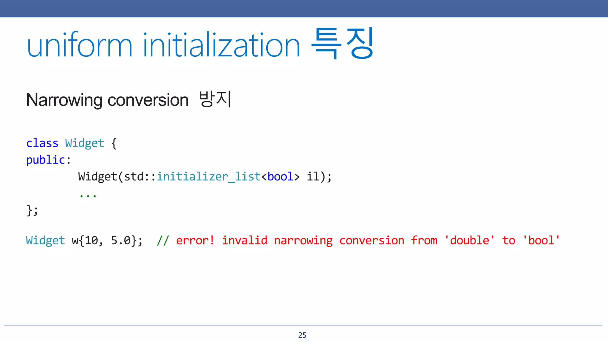 25
Narrowing conversion 방지
class Widget {
public:
Widget(std::initializer_list<bool> il);
...
};
Widget w{10, 5.0}; // error! invalid narrowing conversion from 'double' to 'bool'
 