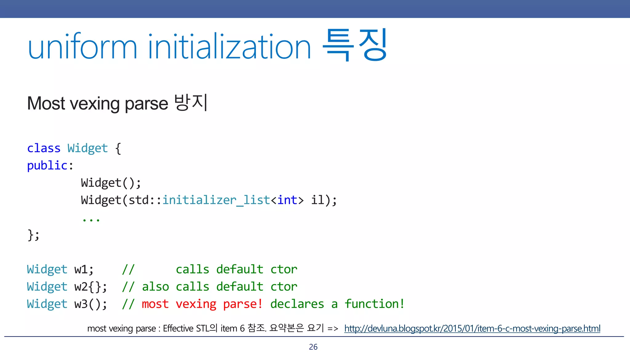 26
Most vexing parse 방지
class Widget {
public:
Widget();
Widget(std::initializer_list<int> il);
...
};
Widget w1; // calls default ctor
Widget w2{}; // also calls default ctor
Widget w3(); // most vexing parse! declares a function!
http://devluna.blogspot.kr/2015/01/item-6-c-most-vexing-parse.html
 