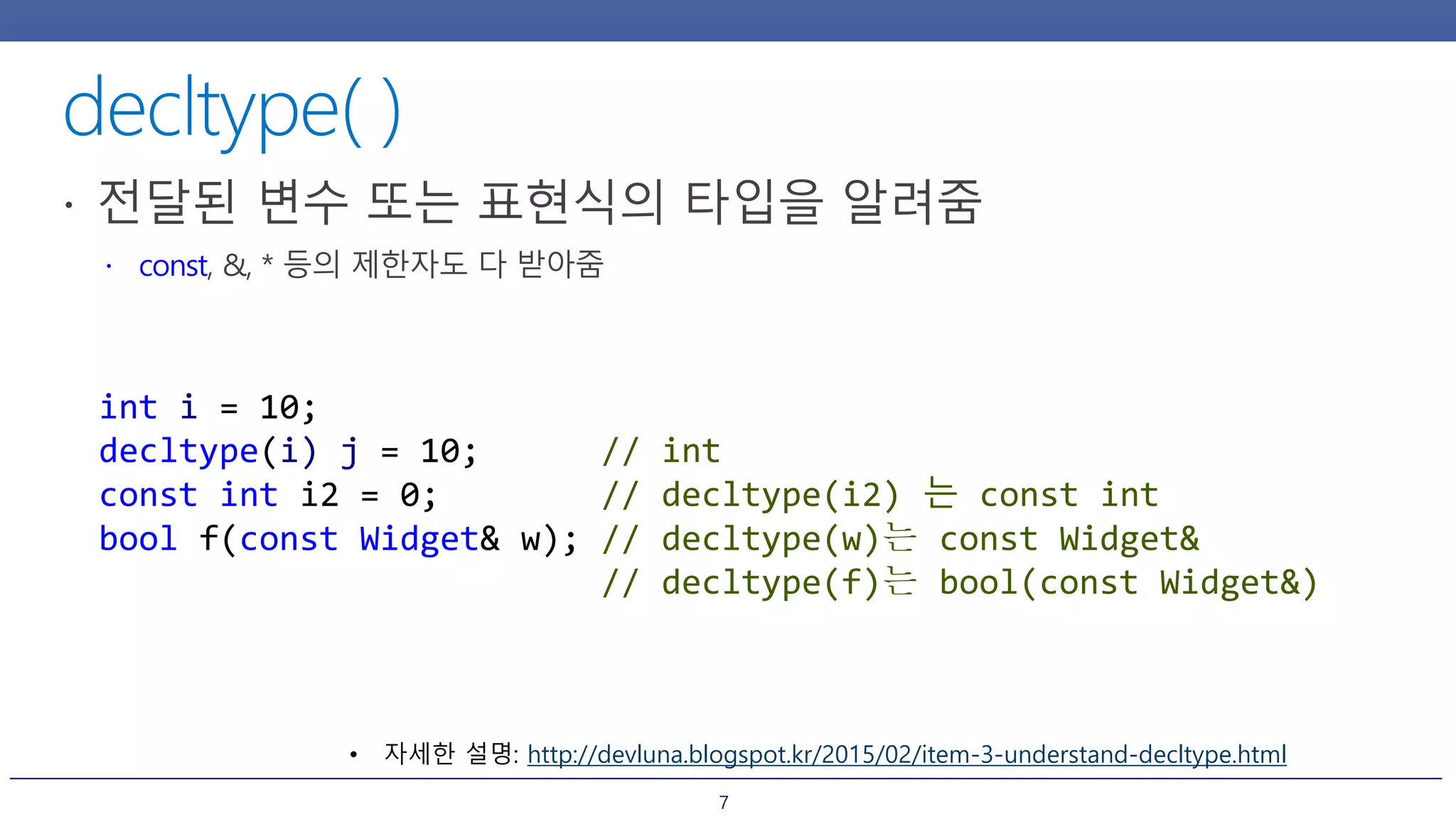 7
int i = 10;
decltype(i) j = 10; // int
const int i2 = 0; // decltype(i2) 는 const int
bool f(const Widget& w); // decltype(w)는 const Widget&
// decltype(f)는 bool(const Widget&)
• 자세한 설명: http://devluna.blogspot.kr/2015/02/item-3-understand-decltype.html
 