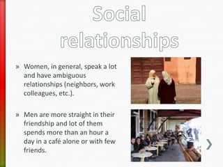 » Women, in general, speak a lot
  and have ambiguous
  relationships (neighbors, work
  colleagues, etc.).

» Men are more straight in their
  friendship and lot of them
  spends more than an hour a
  day in a café alone or with few
  friends.
 
