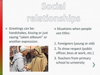 » Greetings can be:             » Situations when people
  handshakes, kissing or just    use titles:
  saying “salam alikoum” or
  another expression.
                                1. Foreigners (young or old)
                                2. To show respect (public
                                 officer, boss at work, etc.)
                                3. Teachers from primary
                                 school to university
 