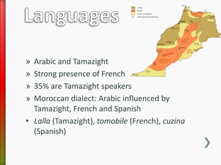 » Arabic and Tamazight
» Strong presence of French
» 35% are Tamazight speakers
» Moroccan dialect: Arabic influenced by
  Tamazight, French and Spanish
• Lalla (Tamazight), tomobile (French), cuzina
  (Spanish)
 