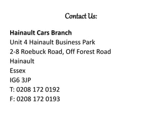 Contact Us:
Hainault Cars Branch
Unit 4 Hainault Business Park
2-8 Roebuck Road, Off Forest Road
Hainault
Essex
IG6 3JP
T: 0208 172 0192
F: 0208 172 0193
 