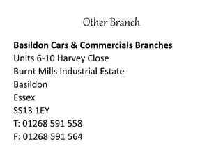 Other Branch
Basildon Cars & Commercials Branches
Units 6-10 Harvey Close
Burnt Mills Industrial Estate
Basildon
Essex
SS13 1EY
T: 01268 591 558
F: 01268 591 564
 