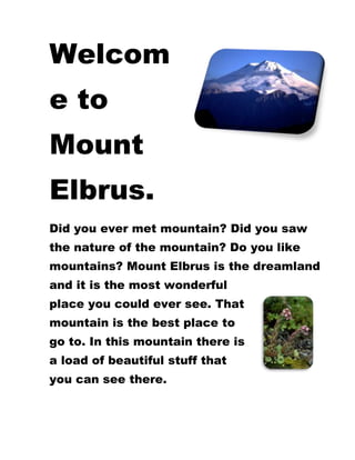 3234690137160Welcome to Mount Elbrus.<br />47009051683385Did you ever met mountain? Did you saw the nature of the mountain? Do you like mountains? Mount Elbrus is the dreamland and it is the most wonderful place you could ever see. That mountain is the best place to go to. In this mountain there is a load of beautiful stuff that you can see there.<br />46348651171575-8896351066800 This is the Caucasian houseleek grows on rocky terrain in the high mountains. Caucasian rhododendron grows on alpine slopes. <br /> And this is the brown bear. <br />3943350441960And this is the waterfall near to the glacier. This is the glacier but be careful in that mountain there are more dangerous things that you can see there.<br />-803910-1271270<br />-1118235632460Ski facts on Mount Elbrus. The ski resort itself is above 1500m, so skiing or boarding back to the resort is usually possible. With pistes above 2500 meters’, skiing and snowboarding is assured throughout the season. You can ski and snowboard there.<br />6Pistes23kmDownhill Pistes9kmCross Country Trails3Ski Lifts1820mMax Vertical3800mHighest Lift2300mLowest Piste1980mResort Altitude<br />-3762375410845<br />This is the map where shows The Caucasus Mountains.<br /> <br />-403860-158115 This is Normal route how to go up to Mount Elbrus.<br /> <br />