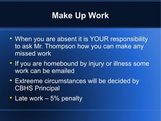 Make Up Work


    When you are absent it is YOUR responsibility
    to ask Mr. Thompson how you can make any
    missed work

    If you are homebound by injury or illness some
    work can be emailed

    Extreeme circumstances will be decided by
    CBHS Principal

    Late work – 5% penalty
 