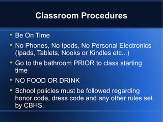 Classroom Procedures


    Be On Time

    No Phones, No Ipods, No Personal Electronics
    (Ipads, Tablets, Nooks or Kindles etc...)

    Go to the bathroom PRIOR to class starting
    time

    NO FOOD OR DRINK

    School policies must be followed regarding
    honor code, dress code and any other rules set
    by CBHS.
 