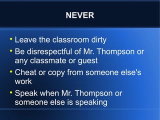 NEVER


  Leave the classroom dirty

  Be disrespectful of Mr. Thompson or
  any classmate or guest

  Cheat or copy from someone else's
  work

  Speak when Mr. Thompson or
  someone else is speaking
 
