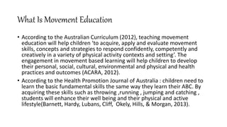 What Is Movement Education
• According to the Australian Curriculum (2012), teaching movement
education will help children ‘to acquire, apply and evaluate movement
skills, concepts and strategies to respond confidently, competently and
creatively in a variety of physical activity contexts and setting’. The
engagement in movement based learning will help children to develop
their personal, social, cultural, environmental and physical and health
practices and outcomes (ACARA, 2012).
• According to the Health Promotion Journal of Australia : children need to
learn the basic fundamental skills the same way they learn their ABC. By
acquiring these skills such as throwing ,running , jumping and catching ,
students will enhance their well being and their physical and active
lifestyle(Barnett, Hardy, Lubans, Cliff, Okely, Hills, & Morgan, 2013).
 