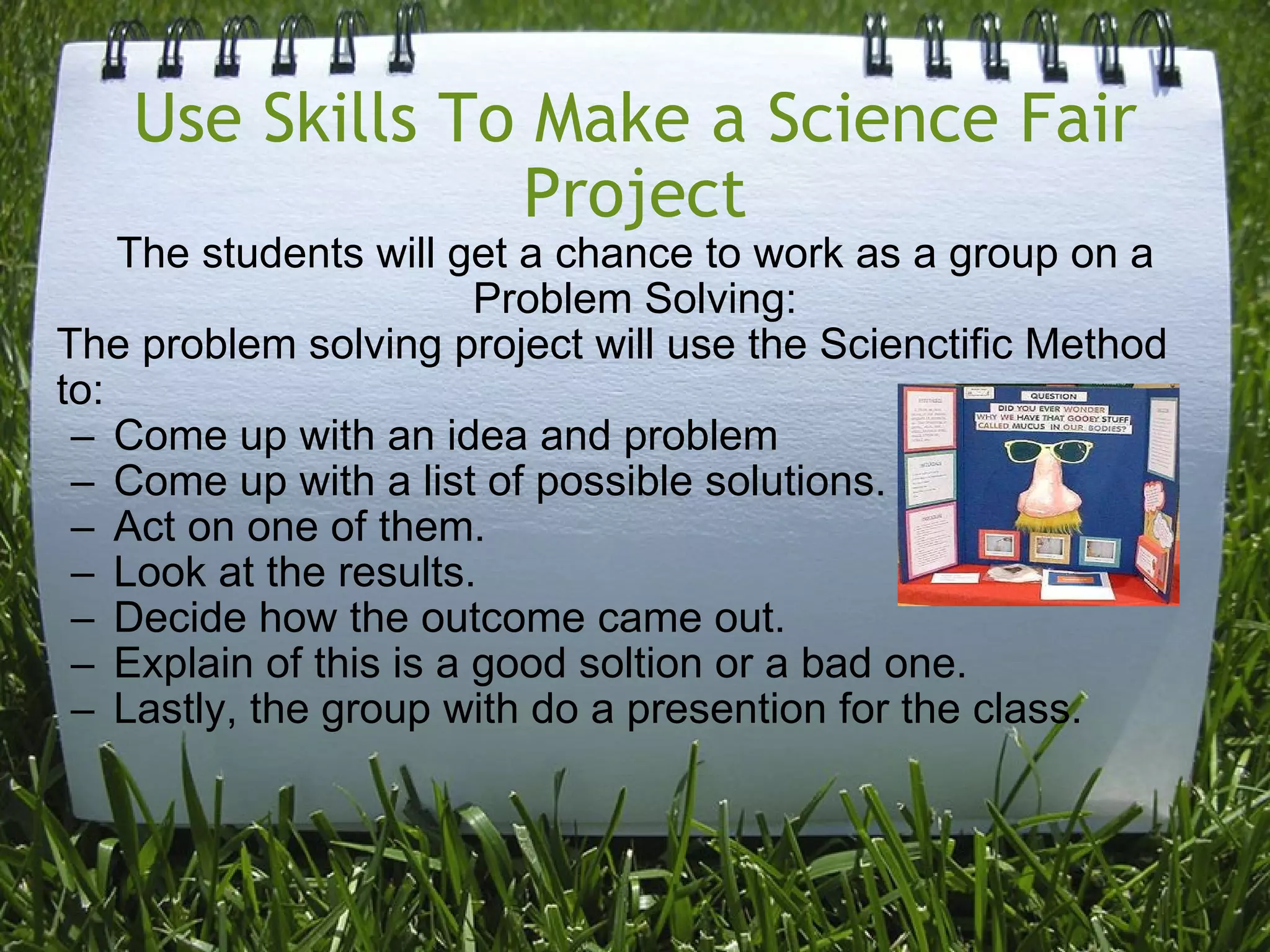 Use Skills To Make a Science Fair Project The students will get a chance to work as a group on a Problem Solving: The problem solving project will use the Scienctific Method to: Come up with an idea and problem Come up with a list of possible solutions. Act on one of them. Look at the results. Decide how the outcome came out. Explain of this is a good soltion or a bad one.  Lastly, the group with do a presention for the class.   