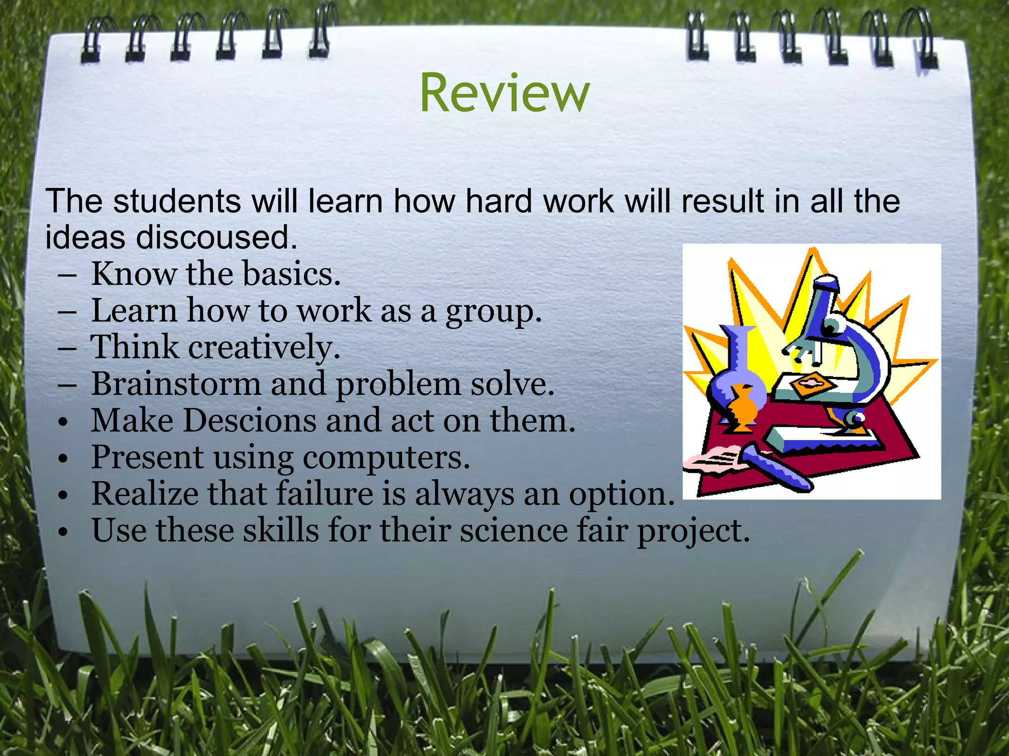 Review The students will learn how hard work will result in all the ideas discoused.  Know the basics. Learn how to work as a group. Think creatively. Brainstorm and problem solve.  Make Descions and act on them. Present using computers. Realize that failure is always an option. Use these skills for their science fair project. 