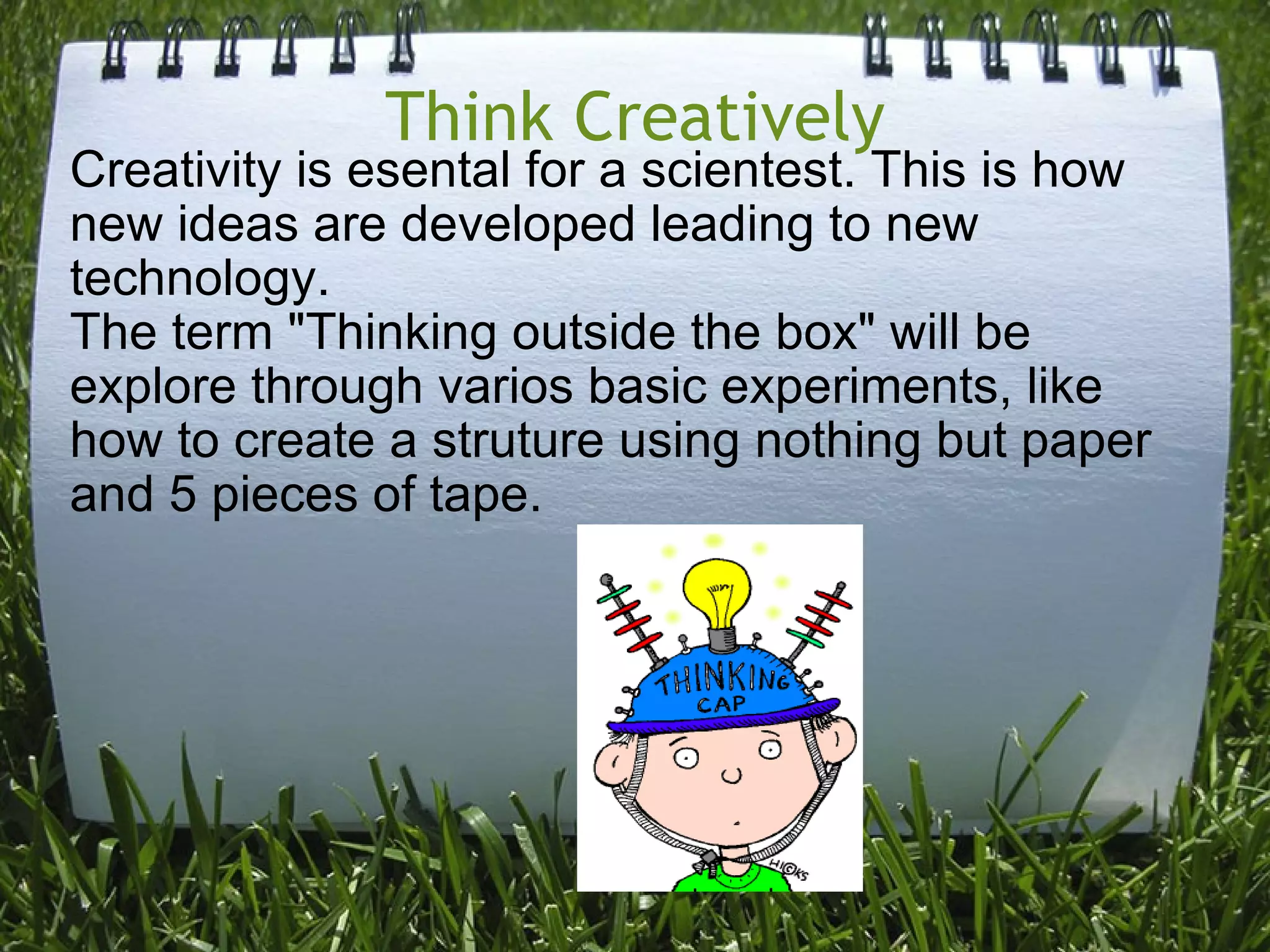 Think Creatively Creativity is esental for a scientest. This is how new ideas are developed leading to new technology. The term "Thinking outside the box" will be explore through varios basic experiments, like how to create a struture using nothing but paper and 5 pieces of tape.   