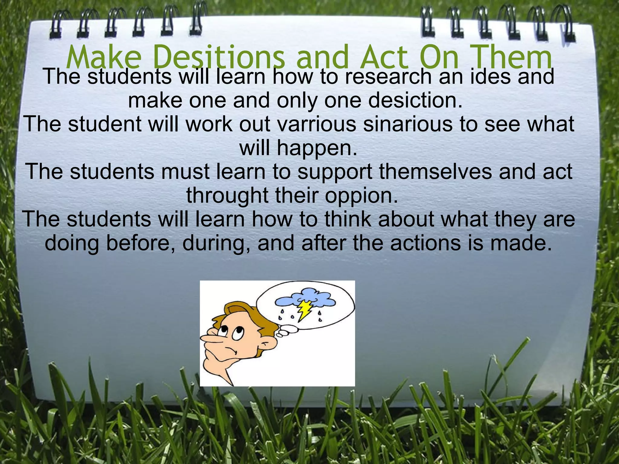 Make Desitions and Act On Them The students will learn how to research an ides and make one and only one desiction.  The student will work out varrious sinarious to see what will happen. The students must learn to support themselves and act throught their oppion.   The students will learn how to think about what they are doing before, during, and after the actions is made. 