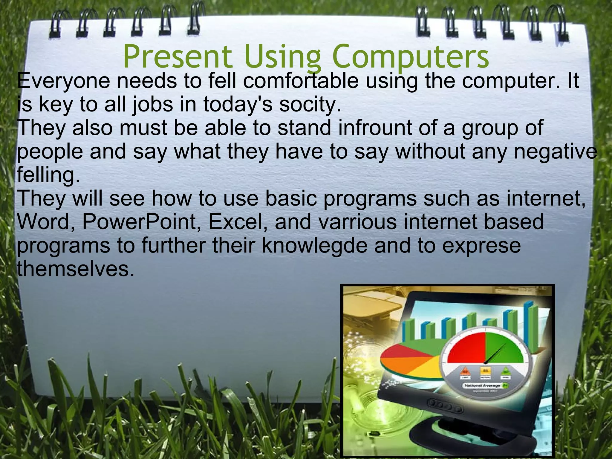 Present Using Computers Everyone needs to fell comfortable using the computer. It is key to all jobs in today's socity.  They also must be able to stand infrount of a group of people and say what they have to say without any negative felling. They will see how to use basic programs such as internet, Word, PowerPoint, Excel, and varrious internet based programs to further their knowlegde and to exprese themselves. 