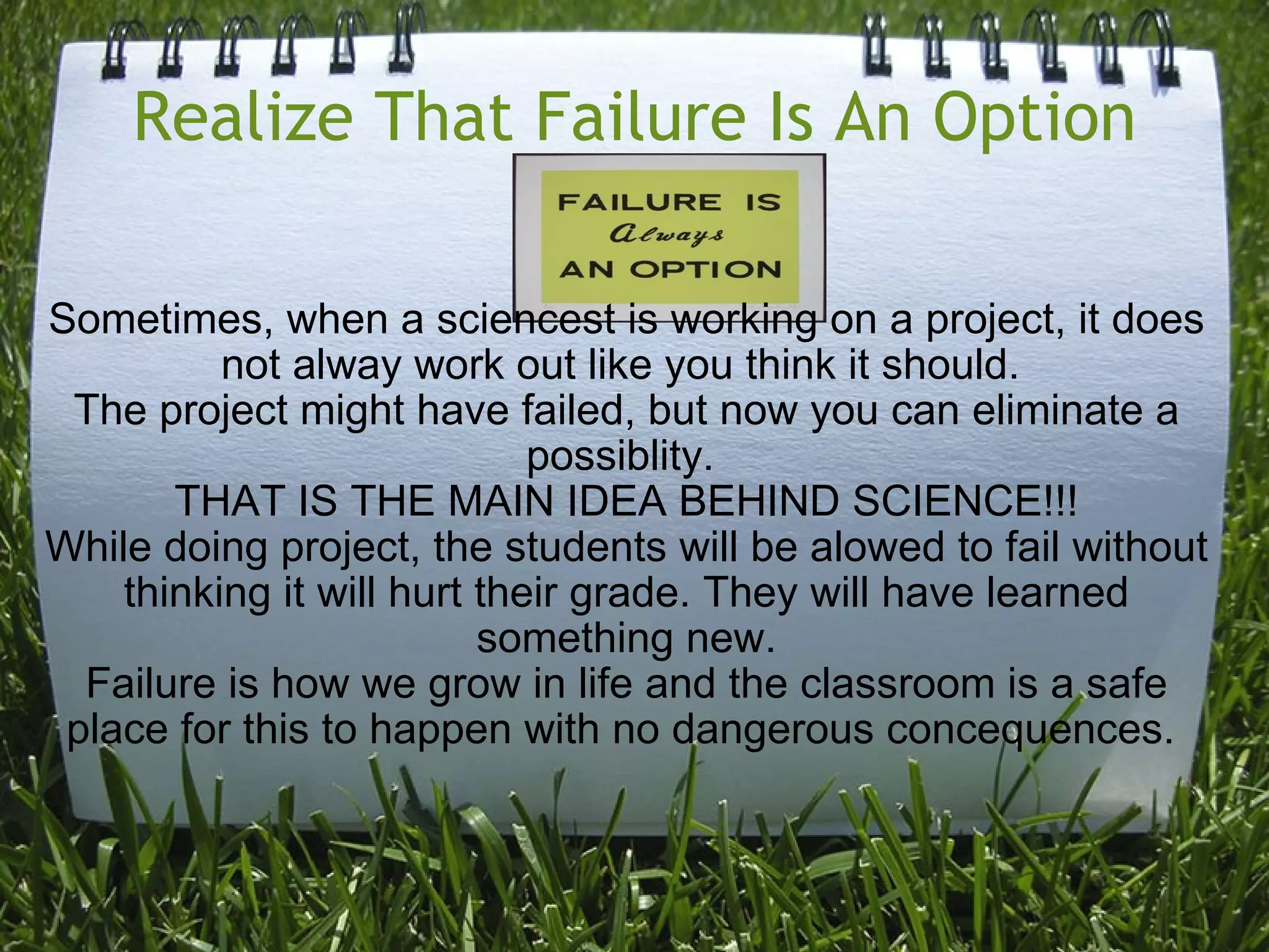 Realize That Failure Is An Option Sometimes, when a sciencest is working on a project, it does not alway work out like you think it should.  The project might have failed, but now you can eliminate a possiblity.  THAT IS THE MAIN IDEA BEHIND SCIENCE!!! While doing project, the students will be alowed to fail without thinking it will hurt their grade. They will have learned something new. Failure is how we grow in life and the classroom is a safe place for this to happen with no dangerous concequences.  