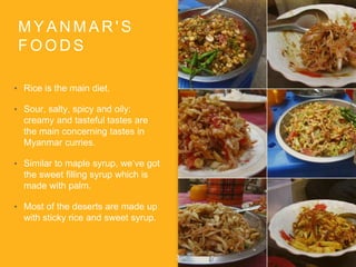 M Y A N M A R ' S
F O O D S
? Rice is the main diet.
? Sour, salty, spicy and oily:
creamy and tasteful tastes are
the main concerning tastes in
Myanmar curries.
? Similar to maple syrup, weve got
the sweet filling syrup which is
made with palm.
? Most of the deserts are made up
with sticky rice and sweet syrup.
3
 