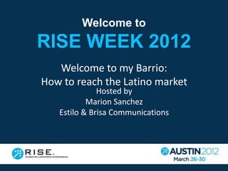 Welcome to
RISE WEEK 2012
   Welcome to my Barrio:
How to reach the Latino market
              Hosted by
           Marion Sanchez
   Estilo & Brisa Communications
 