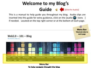 Welcome to my Blog’sGuide [[Click for Audio]] This is a manual to help guide you throughout my blog. Audio clips are inserted into this guide for extra guidance, click on the [audio        icons   ] if needed.   Located on the top right corner or at the bottom of each page. Menu Bar: Tabs/sub-tabs to each page Menu Bar To help navigate thought the blog 