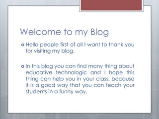 Welcome to my Blog
 Hello  people first of all I want to thank you
  for visiting my blog.

 In  this blog you can find many thing about
  educative technologic and I hope this
  thing can help you in your class, because
  it is a good way that you can teach your
  students in a funny way.
 