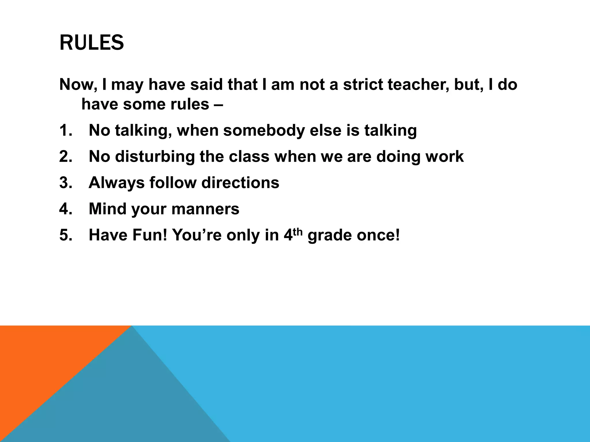 RULES
Now, I may have said that I am not a strict teacher, but, I do
have some rules –
1. No talking, when somebody else is talking
2. No disturbing the class when we are doing work
3. Always follow directions
4. Mind your manners
5. Have Fun! You’re only in 4th grade once!
 