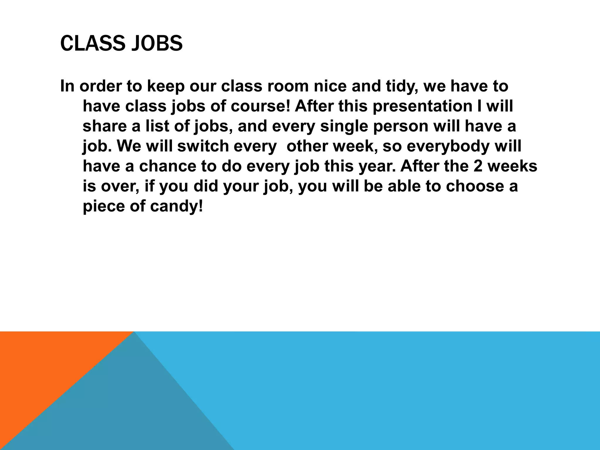 CLASS JOBS
In order to keep our class room nice and tidy, we have to
have class jobs of course! After this presentation I will
share a list of jobs, and every single person will have a
job. We will switch every other week, so everybody will
have a chance to do every job this year. After the 2 weeks
is over, if you did your job, you will be able to choose a
piece of candy!
 