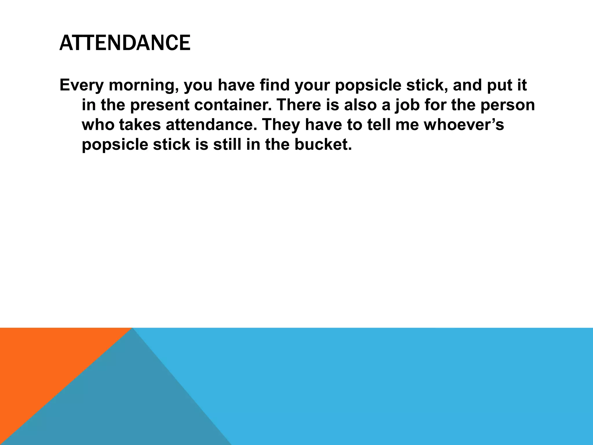 ATTENDANCE
Every morning, you have find your popsicle stick, and put it
in the present container. There is also a job for the person
who takes attendance. They have to tell me whoever’s
popsicle stick is still in the bucket.
 
