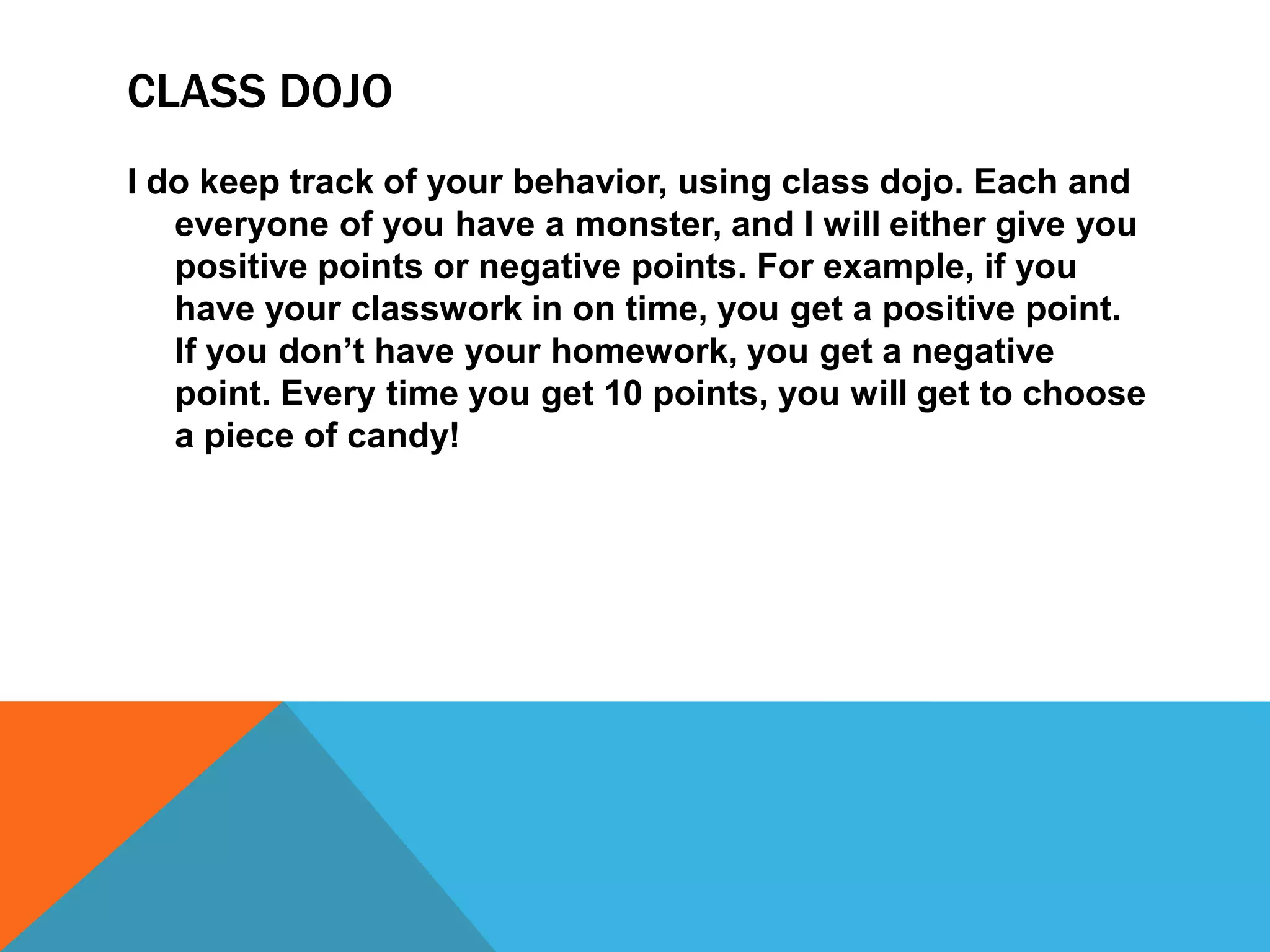 CLASS DOJO
I do keep track of your behavior, using class dojo. Each and
everyone of you have a monster, and I will either give you
positive points or negative points. For example, if you
have your classwork in on time, you get a positive point.
If you don’t have your homework, you get a negative
point. Every time you get 10 points, you will get to choose
a piece of candy!
 