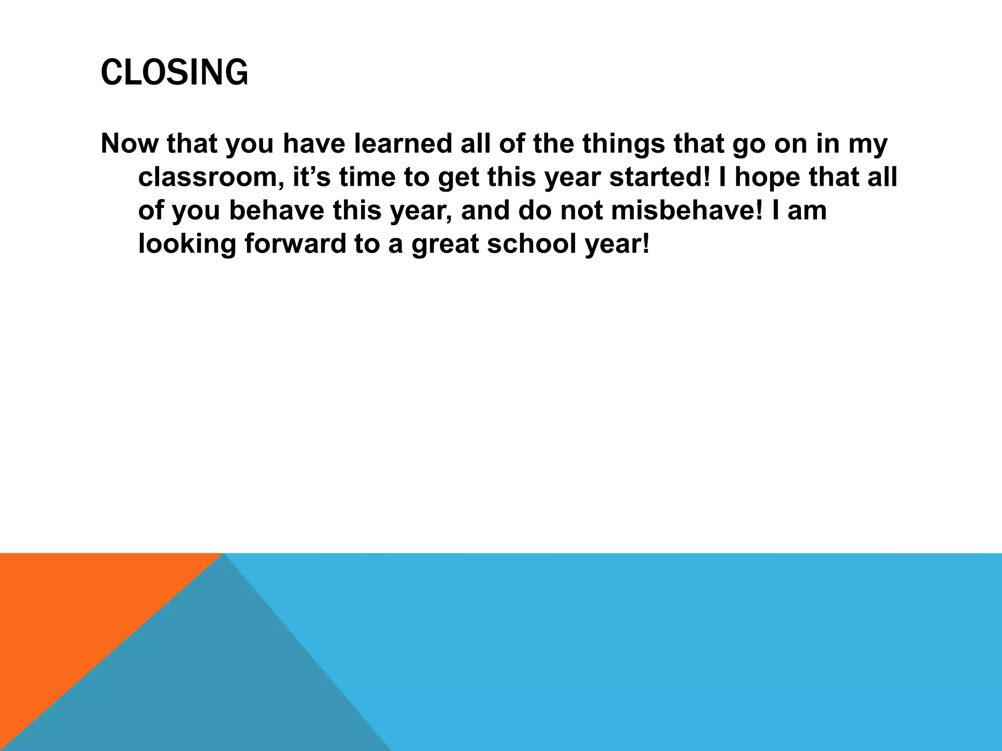 CLOSING
Now that you have learned all of the things that go on in my
classroom, it’s time to get this year started! I hope that all
of you behave this year, and do not misbehave! I am
looking forward to a great school year!
 
