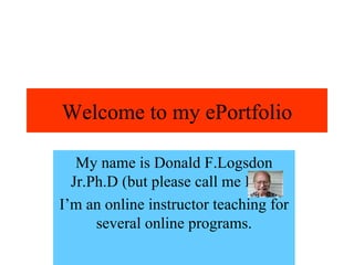 Welcome to my ePortfolio My name is Donald F.Logsdon Jr.Ph.D (but please call me Don) I’m an online instructor teaching for several online programs. 