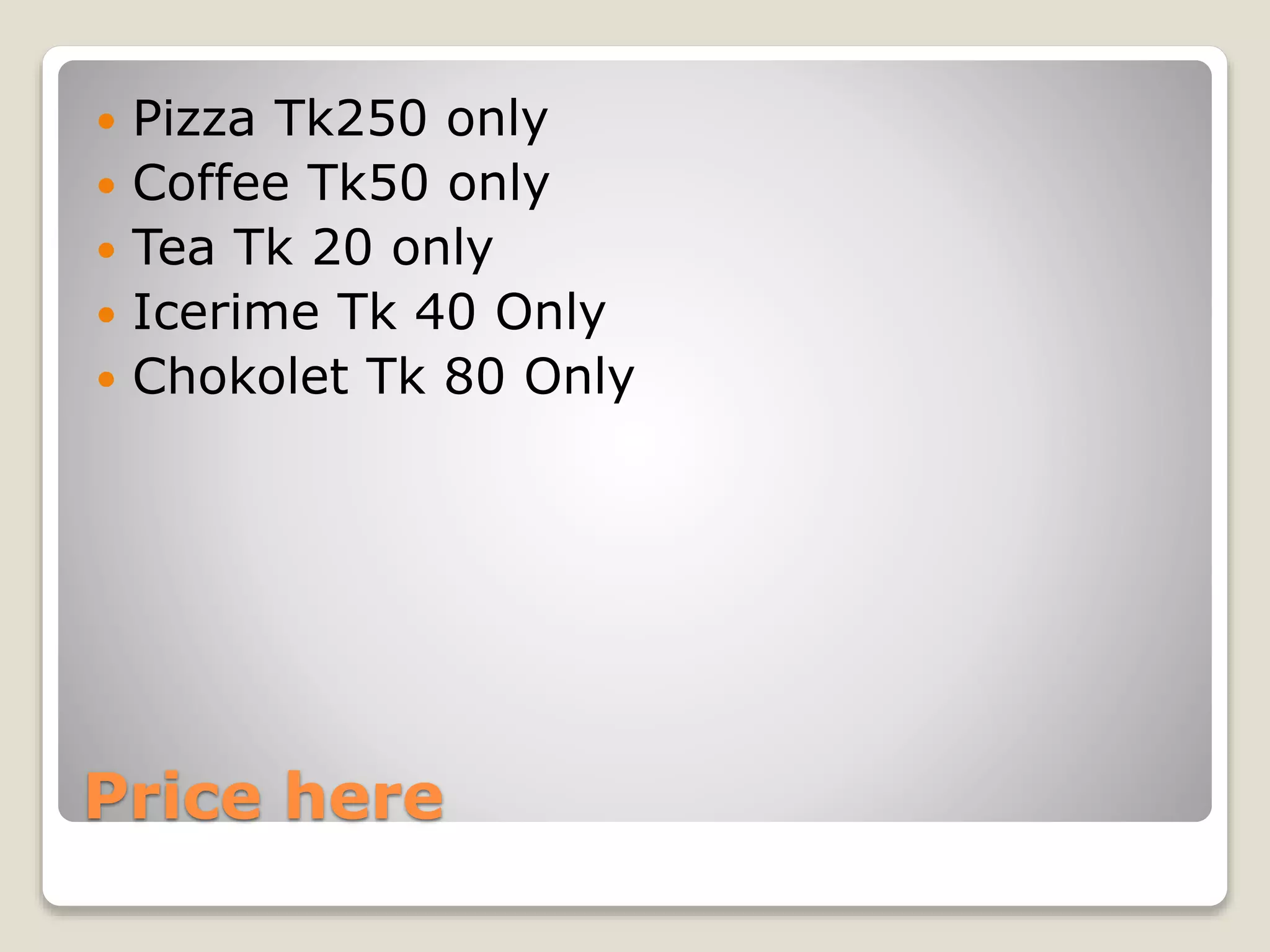 Price here
Pizza Tk250 only
Coffee Tk50 only
Tea Tk 20 only
Icerime Tk 40 Only
Chokolet Tk 80 Only