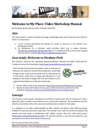 Welcome to My Place: Video Workshop Manual Page 1
Welcome to My Place: Video Workshop Manual
By Christophe Bruchansky and James Thomson, May 2010
Aim
This video activity is meant for people of any age and background to share the places that matter to
them. It can be used as:
a. A tool to better understand the identity of a place or area (e.g. in the context of an
ethnographic study).
b. An introduction to a collective urban planning effort (e.g. a design charrette,
http://www.en.wikipedia.org/wiki/Charrette) or in combination with a community mapping
exercise (see for example http://www.mappingforchange.org.uk).
Case study: Welcome to Finsbury Park
This manual is based on the workshops organised between February and March 2010 with the
Transition Finsbury Park Association (http://www.transitionfinsburypark.org.uk/).
The Transition Finsbury Park Association wants to find ways of
living that are based on localised food production, sustainable
energy sources, lively local economies and an enlivened sense
of community, rather than on cheap and polluting oil. It was
looking for new ways to engage with local communities, and so
organized these Welcome to My Place workshops.
 See the videos made at the workshops: http://bruchansky.name/welcome-to-my-place/
 Read more about the Finsbury Park use case and the conclusions we drew from the
workshops: http://bruchansky.name/2010/05/09/welcome-to-finsbury-park/
Concept
The concept is easy to grasp: participants are invited to choose places that are important to them,
optionally within a specific area marked out on a map by the organizers. The participants are then
asked to create videos of less than one minute which welcome viewers to their place.
It is designed to be easily understandable by both children and adults, while offering enough
freedom for creativity and artistic expression. The concept is the result of a series of brainstorming
sessions and tests made in collaboration with Nathan Johnson from the small world project
(http://www.smallworld.wiseman.com.hk/). The welcome practice is very rich and expressive, and
participants can welcome the viewers in many ways.
Here are two variants of the activity.
 
