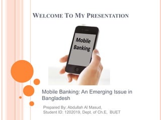 WELCOME TO MY PRESENTATION
Mobile Banking: An Emerging Issue in
Bangladesh
Prepared By: Abdullah Al Masud,
Student ID: 1202019, Dept. of Ch.E, BUET
 