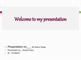 Welcome to my presentation
 Presentation on___ My Native Village
 Presentation by__ Shariful Islam
 ID : 151006031
 