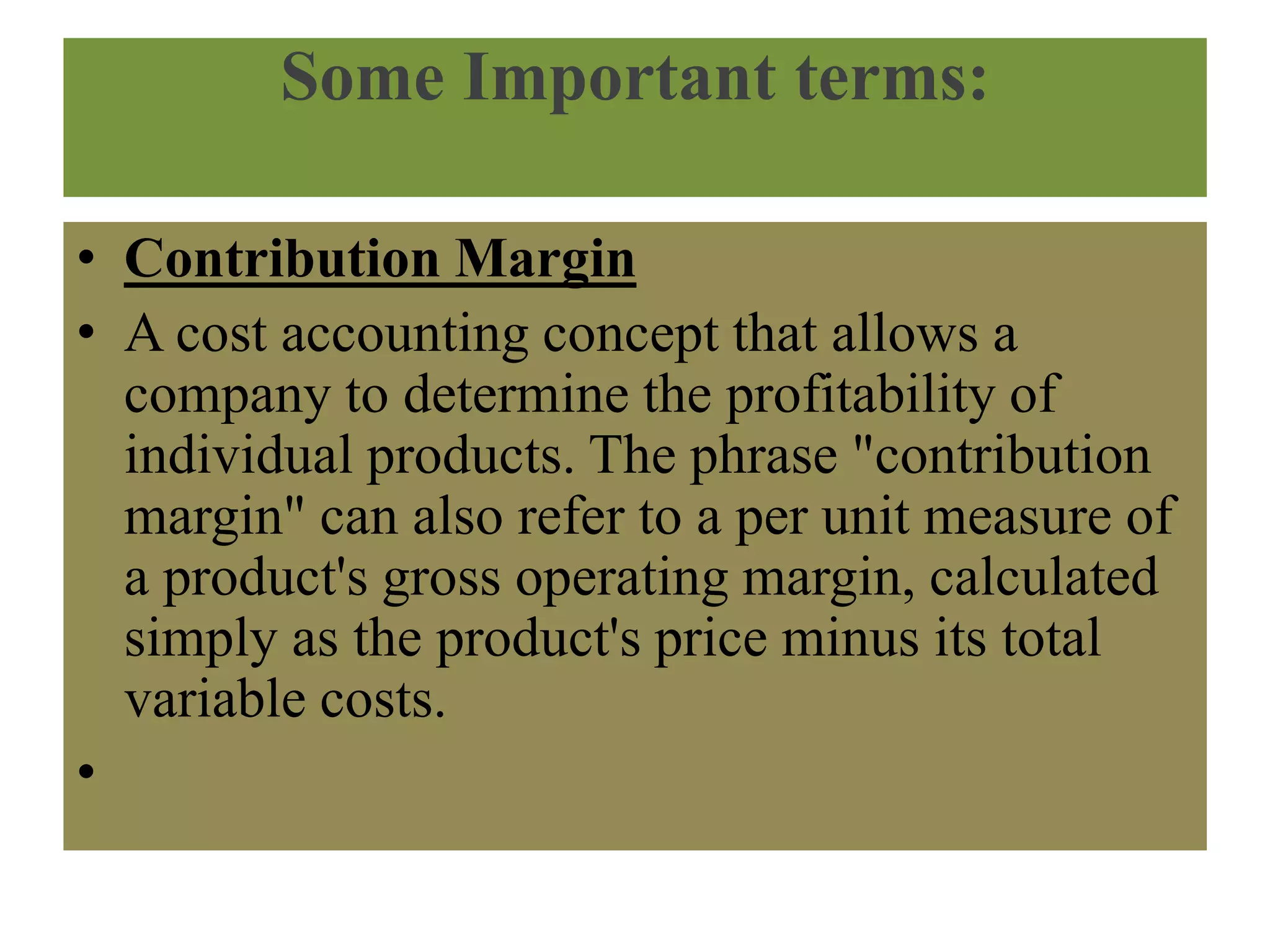 Some Important terms:
• Contribution Margin
• A cost accounting concept that allows a
company to determine the profitability of
individual products. The phrase "contribution
margin" can also refer to a per unit measure of
a product's gross operating margin, calculated
simply as the product's price minus its total
variable costs.
•
 
