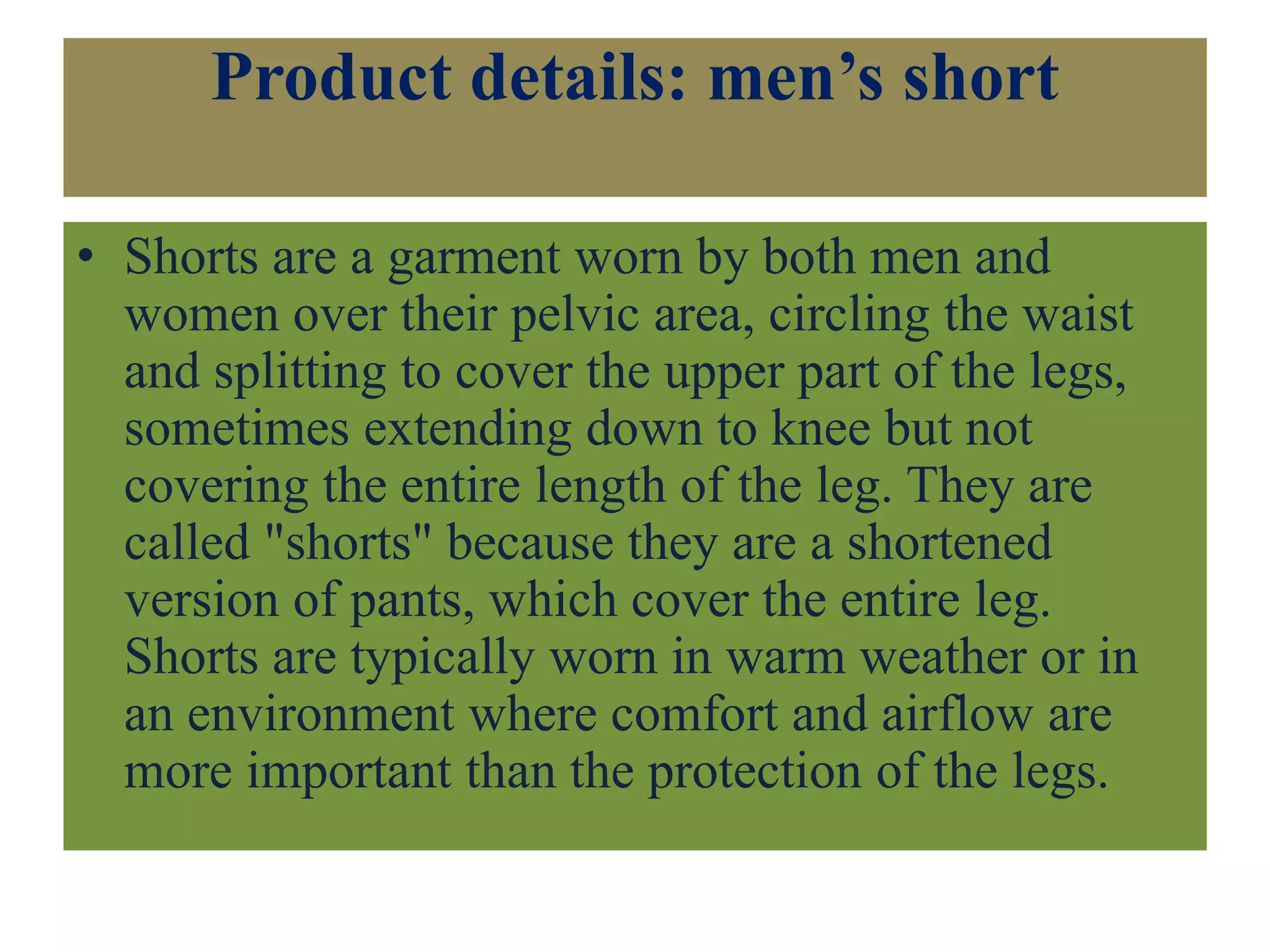 Product details: men’s short
• Shorts are a garment worn by both men and
women over their pelvic area, circling the waist
and splitting to cover the upper part of the legs,
sometimes extending down to knee but not
covering the entire length of the leg. They are
called "shorts" because they are a shortened
version of pants, which cover the entire leg.
Shorts are typically worn in warm weather or in
an environment where comfort and airflow are
more important than the protection of the legs.
 