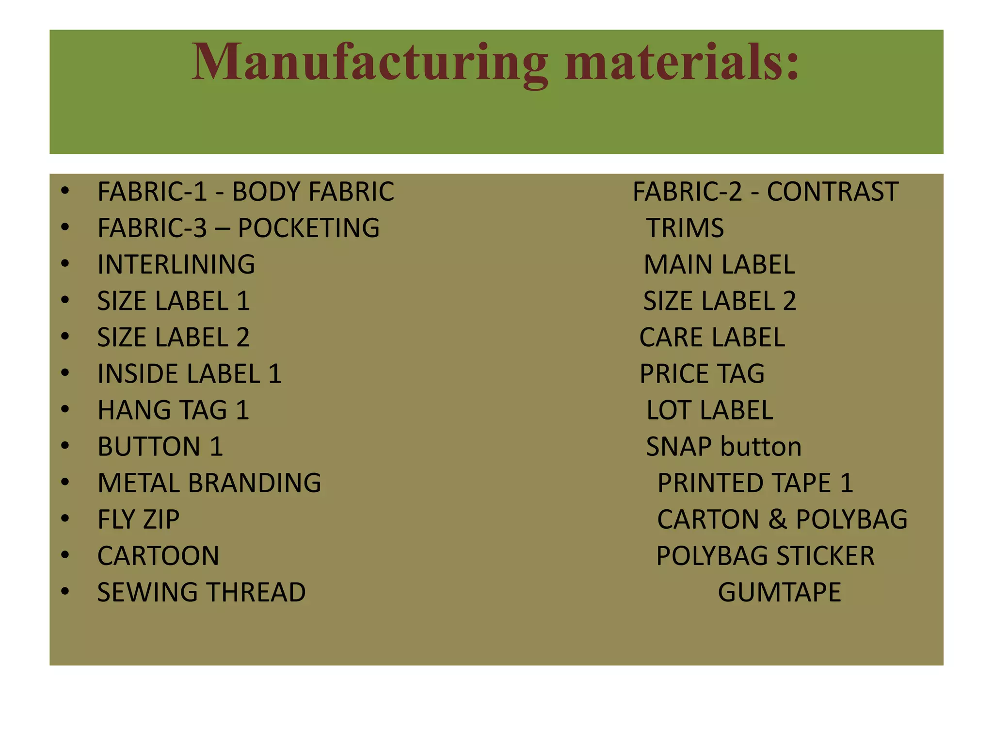 Manufacturing materials:
• FABRIC-1 - BODY FABRIC FABRIC-2 - CONTRAST
• FABRIC-3 – POCKETING TRIMS
• INTERLINING MAIN LABEL
• SIZE LABEL 1 SIZE LABEL 2
• SIZE LABEL 2 CARE LABEL
• INSIDE LABEL 1 PRICE TAG
• HANG TAG 1 LOT LABEL
• BUTTON 1 SNAP button
• METAL BRANDING PRINTED TAPE 1
• FLY ZIP CARTON & POLYBAG
• CARTOON POLYBAG STICKER
• SEWING THREAD GUMTAPE
 