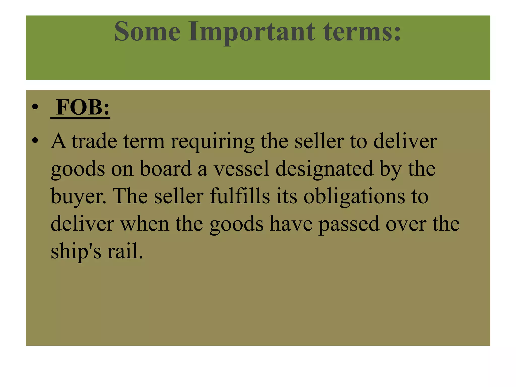 Some Important terms:
• FOB:
• A trade term requiring the seller to deliver
goods on board a vessel designated by the
buyer. The seller fulfills its obligations to
deliver when the goods have passed over the
ship's rail.
 