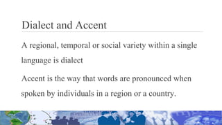 Dialect and Accent
A regional, temporal or social variety within a single
language is dialect
Accent is the way that words are pronounced when
spoken by individuals in a region or a country.
 